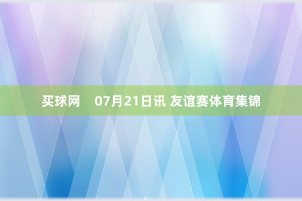 买球网    07月21日讯 友谊赛体育集锦