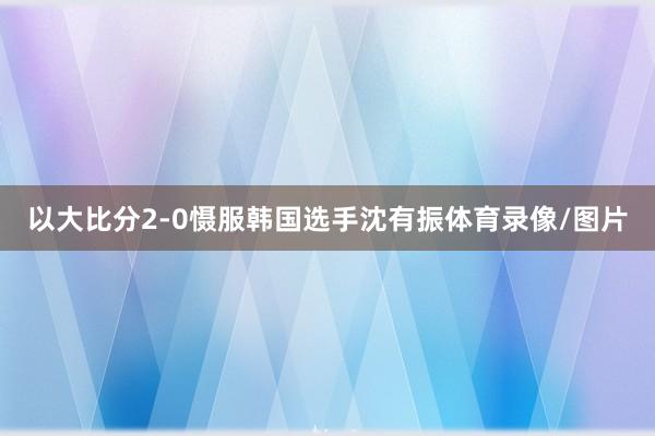 以大比分2-0慑服韩国选手沈有振体育录像/图片