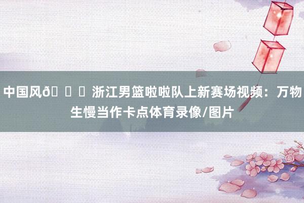 中国风😍浙江男篮啦啦队上新赛场视频：万物生慢当作卡点体育录像/图片