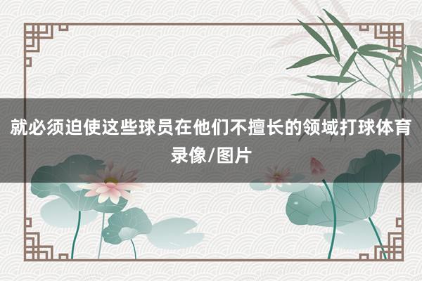 就必须迫使这些球员在他们不擅长的领域打球体育录像/图片