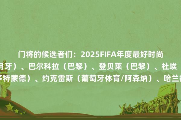 门将的候选者们：2025FIFA年度最好时尚候选：多萨里（利雅得月牙）、巴尔科拉（巴黎）、登贝莱（巴黎）、杜埃（巴黎）、吉拉西（多特蒙德）、约克雷斯（葡萄牙体育/阿森纳）、哈兰德（曼城）、路易斯-恩里克（博塔弗戈/圣彼得堡泽尼特）、伊萨克（纽卡斯尔/利物浦）、凯恩（拜仁）、克瓦拉茨赫利亚（那不勒斯/巴黎）、莱万多夫斯基（巴萨）、劳塔罗（国外米兰）、姆巴佩（皇马）、梅西（迈阿密国外）、若昂-佩德罗（
