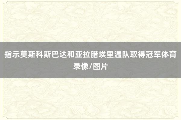 指示莫斯科斯巴达和亚拉腊埃里温队取得冠军体育录像/图片