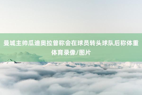 曼城主帅瓜迪奥拉曾称会在球员转头球队后称体重体育录像/图片