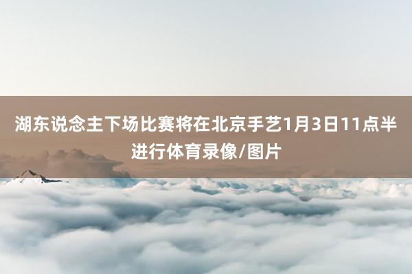 湖东说念主下场比赛将在北京手艺1月3日11点半进行体育录像/