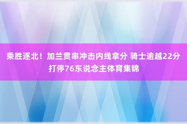 乘胜逐北！加兰贯串冲击内线拿分 骑士逾越22分打停76东说念主体育集锦
