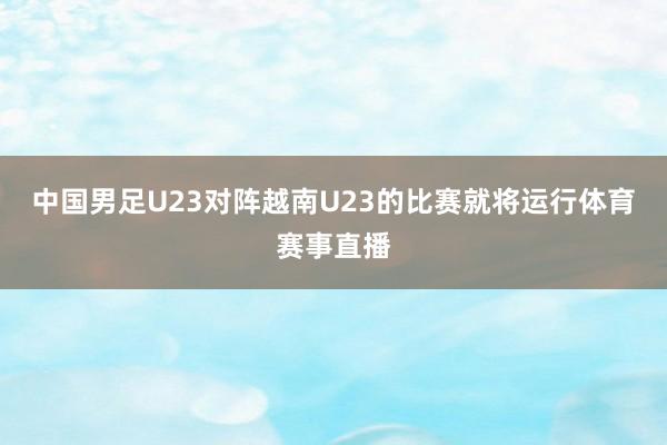 中国男足U23对阵越南U23的比赛就将运行体育赛事直播
