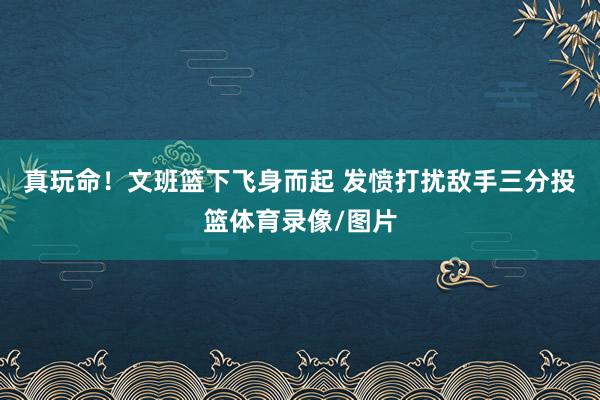 真玩命！文班篮下飞身而起 发愤打扰敌手三分投篮体育录像/图片