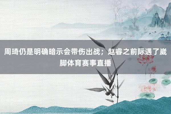 周琦仍是明确暗示会带伤出战；赵睿之前际遇了崴脚体育赛事直播