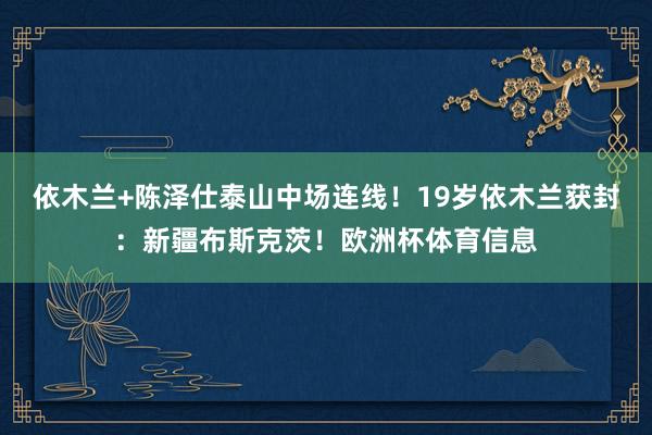 依木兰+陈泽仕泰山中场连线!19岁依木兰获封:新疆布斯克茨!欧洲杯体育信息