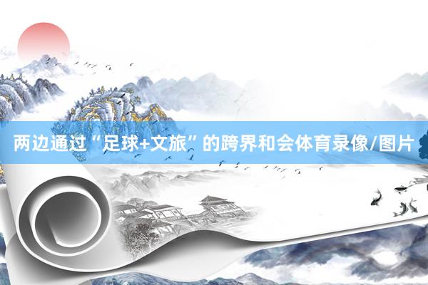 两边通过“足球+文旅”的跨界和会体育录像/图片