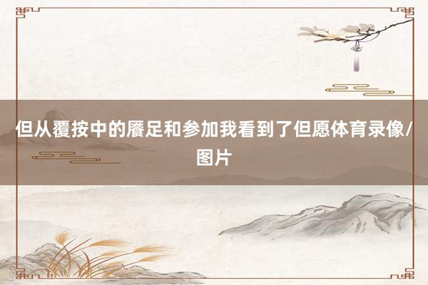 但从覆按中的餍足和参加我看到了但愿体育录像/图片