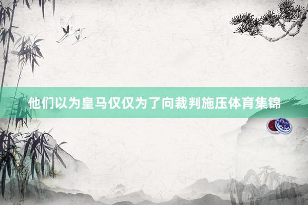 他们以为皇马仅仅为了向裁判施压体育集锦
