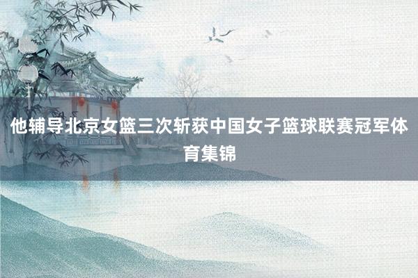 他辅导北京女篮三次斩获中国女子篮球联赛冠军体育集锦