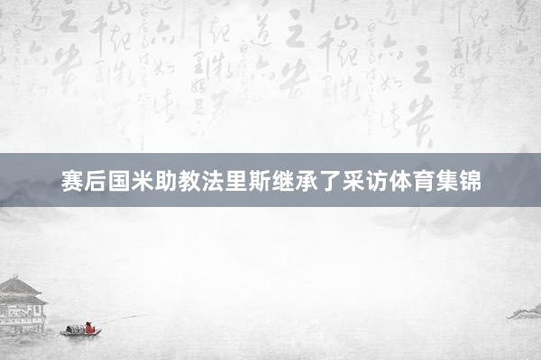 赛后国米助教法里斯继承了采访体育集锦