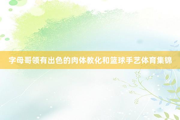 字母哥领有出色的肉体教化和篮球手艺体育集锦
