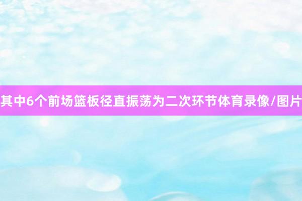 其中6个前场篮板径直振荡为二次环节体育录像/图片