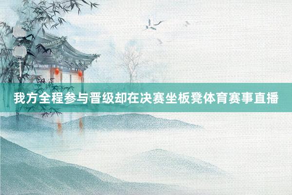 我方全程参与晋级却在决赛坐板凳体育赛事直播
