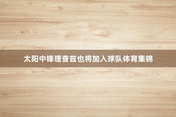 太阳中锋理查兹也将加入球队体育集锦