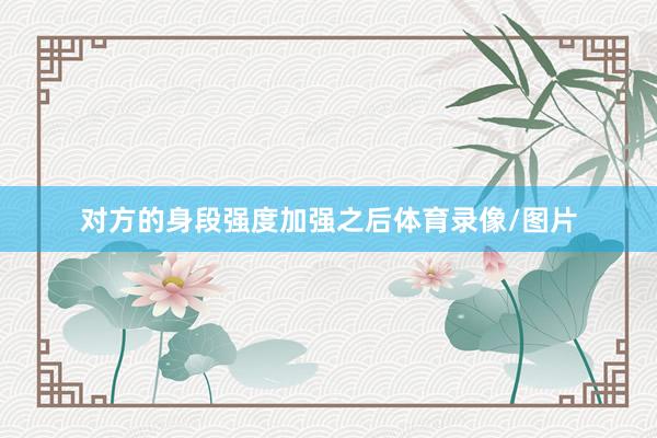 对方的身段强度加强之后体育录像/图片