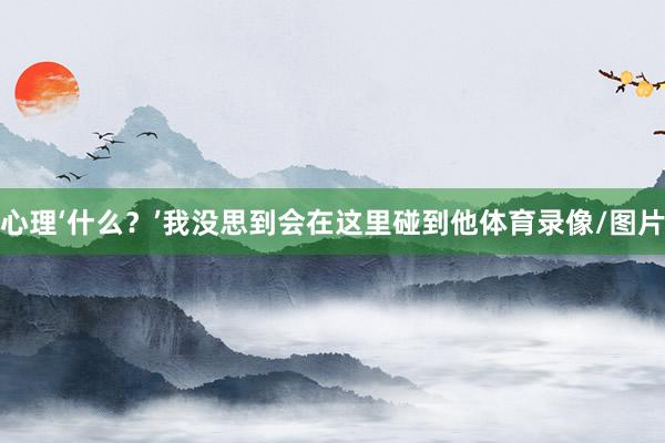 心理‘什么?’我没思到会在这里碰到他体育录像/图片