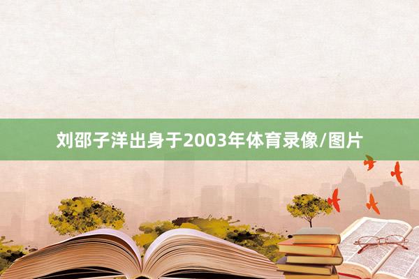 刘邵子洋出身于2003年体育录像/图片